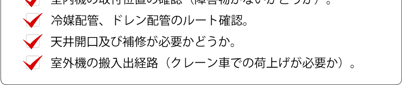 冷媒配管やドレン配管のルート確認、天井開口及び補修が必要か、クレーン車が必要かどうか等もチェックします。