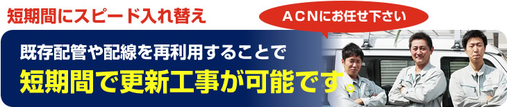 既存配管や配線を再利用することで短期間で更新工事が可能です。