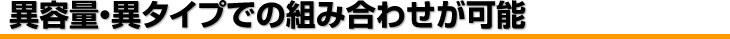 異容量・異タイプでの組み合わせが可能