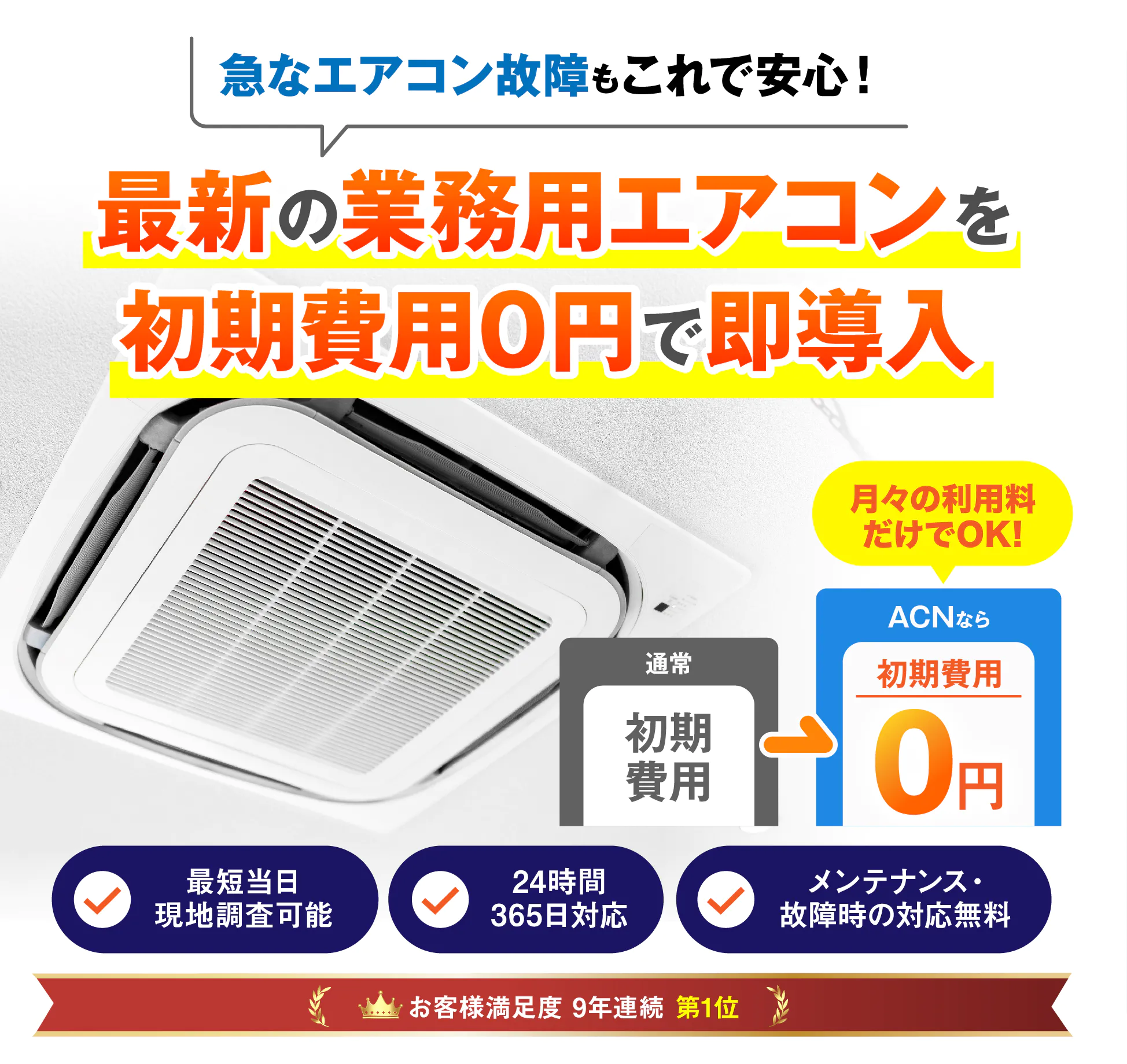 急なエアコン故障もこれで安心 最新の業務用エアコンを初期費用0円で即導入 通常 初期費用 ACNなら 初期費用 0円 月々利用料だけでOK! 最短当日現地調査可能 24時間365日対応 メンテナンス・故障時の対応無料 お客様満足度8年連続第1位