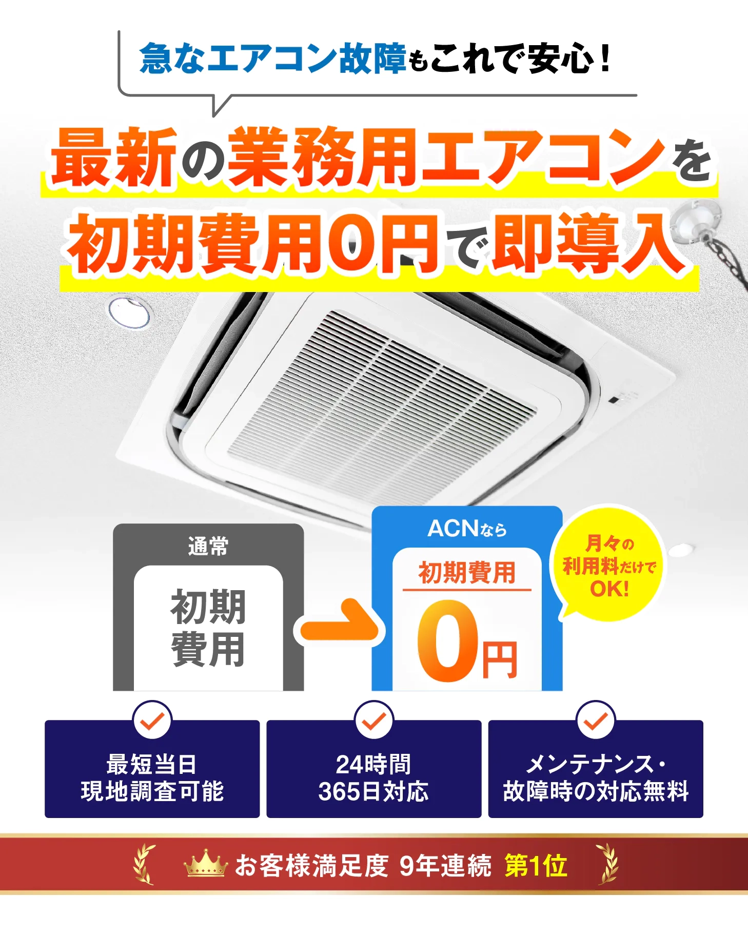 急なエアコン故障もこれで安心 最新の業務用エアコンを初期費用0円で即導入 通常 初期費用 ACNなら 初期費用 0円 月々利用料だけでOK! 最短当日現地調査可能 24時間365日対応 メンテナンス・故障時の対応無料 お客様満足度8年連続第1位